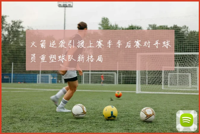 火箭逆袭引援上赛季季后赛对手球员重塑球队新格局