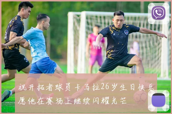 祝开拓者球员卡马拉26岁生日快乐愿他在赛场上继续闪耀光芒