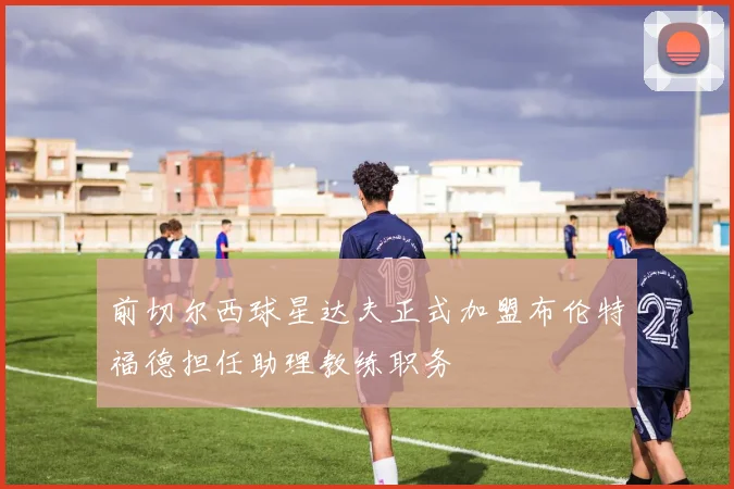 前切尔西球星达夫正式加盟布伦特福德担任助理教练职务