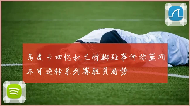 乌度卡回忆杜兰特脚趾事件称篮网本可逆转系列赛胜负局势