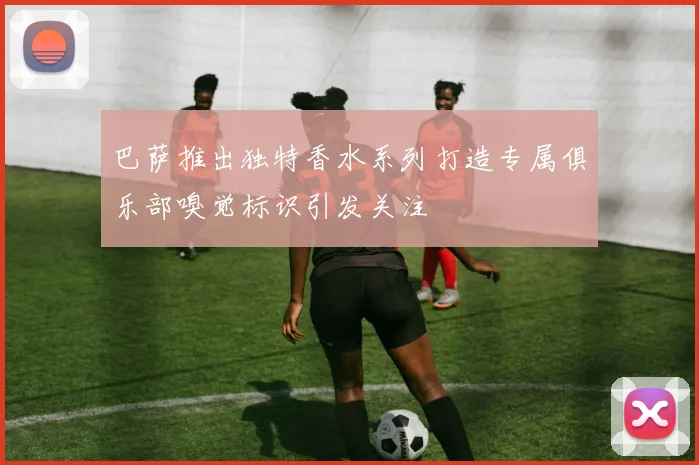 巴萨推出独特香水系列打造专属俱乐部嗅觉标识引发关注
