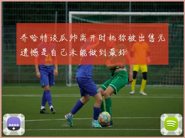 乔哈特谈瓜帅离开时机称被出售无遗憾是自己未能做到最好