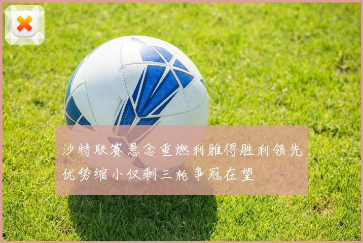 沙特联赛悬念重燃利雅得胜利领先优势缩小仅剩三轮争冠在望