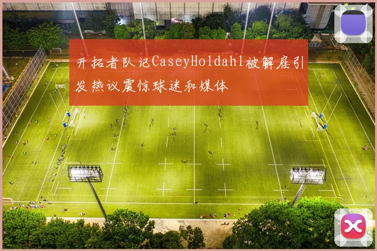 开拓者队记CaseyHoldahl被解雇引发热议震惊球迷和媒体