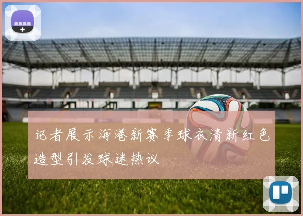 记者展示海港新赛季球衣清新红色造型引发球迷热议