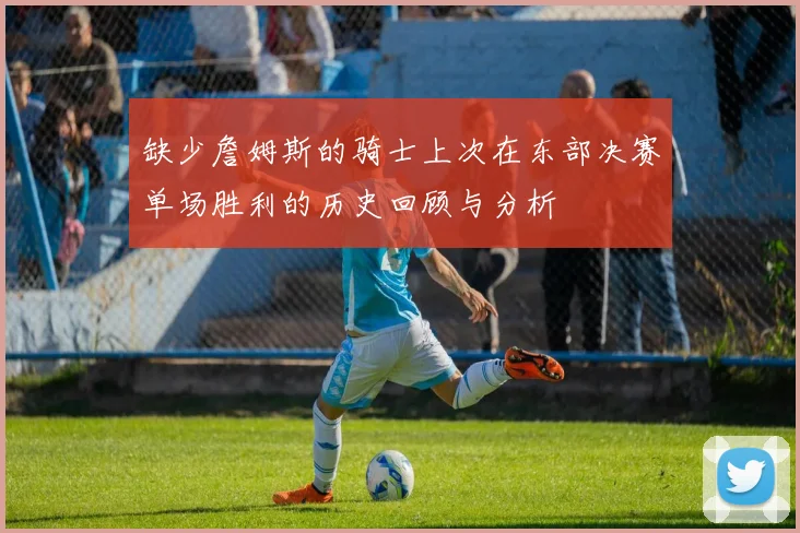 缺少詹姆斯的骑士上次在东部决赛单场胜利的历史回顾与分析
