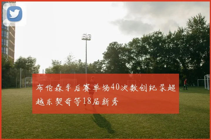 布伦森季后赛单场40次数创纪录超越东契奇等18届新秀