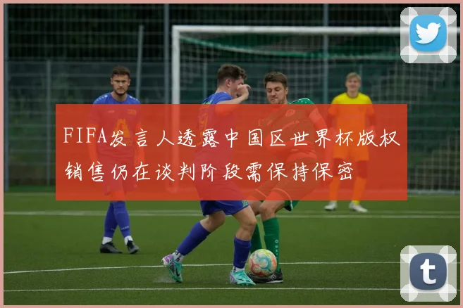 FIFA发言人透露中国区世界杯版权销售仍在谈判阶段需保持保密