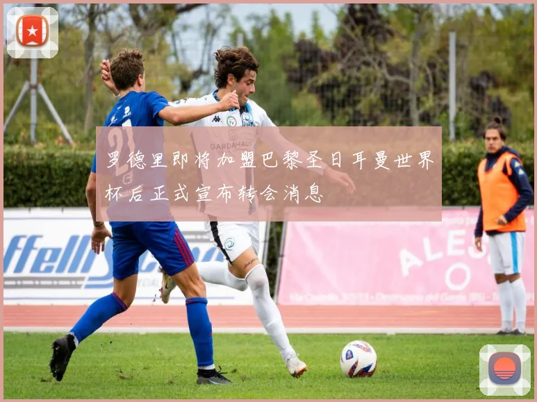 罗德里即将加盟巴黎圣日耳曼世界杯后正式宣布转会消息