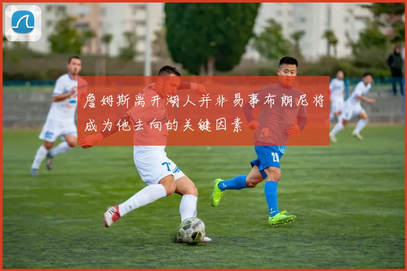 詹姆斯离开湖人并非易事布朗尼将成为他去向的关键因素