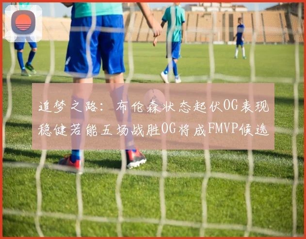 追梦之路：布伦森状态起伏OG表现稳健若能五场战胜OG将成FMVP候选