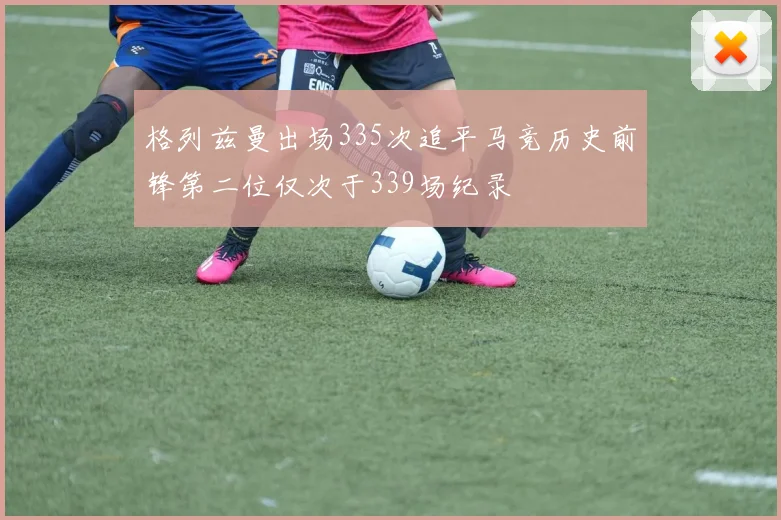 格列兹曼出场335次追平马竞历史前锋第二位仅次于339场纪录