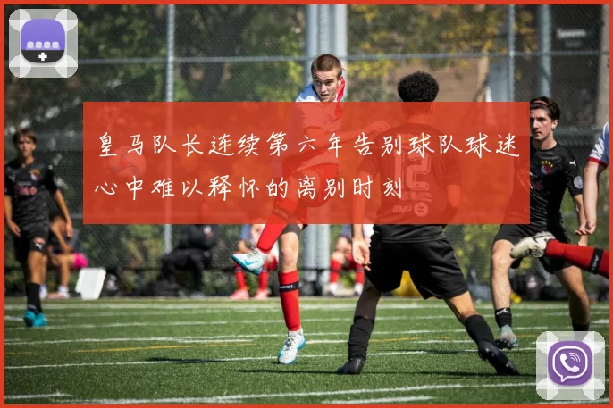 皇马队长连续第六年告别球队球迷心中难以释怀的离别时刻