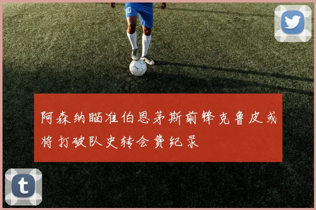 阿森纳瞄准伯恩茅斯前锋克鲁皮或将打破队史转会费纪录
