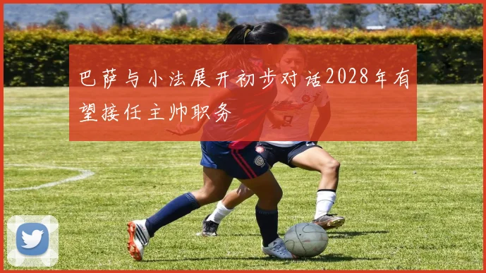 巴萨与小法展开初步对话2028年有望接任主帅职务