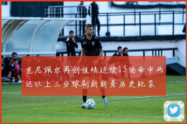 克尼佩尔再创佳绩连续15场命中两记以上三分球刷新新秀历史纪录