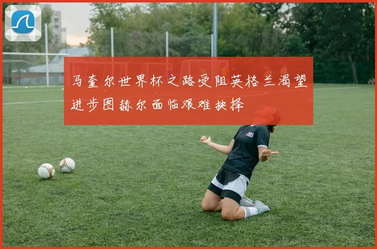 马奎尔世界杯之路受阻英格兰渴望进步图赫尔面临艰难抉择