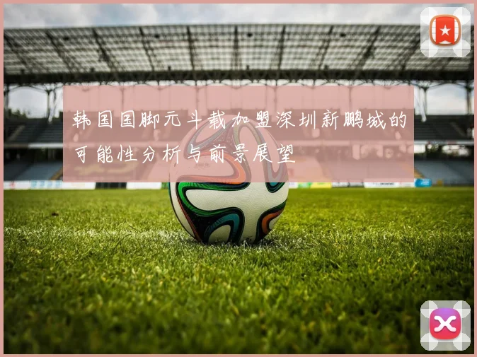 韩国国脚元斗载加盟深圳新鹏城的可能性分析与前景展望