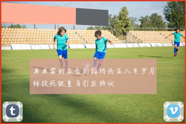 库库雷利亚告别拉玛西亚八年岁月转投死敌皇马引发热议