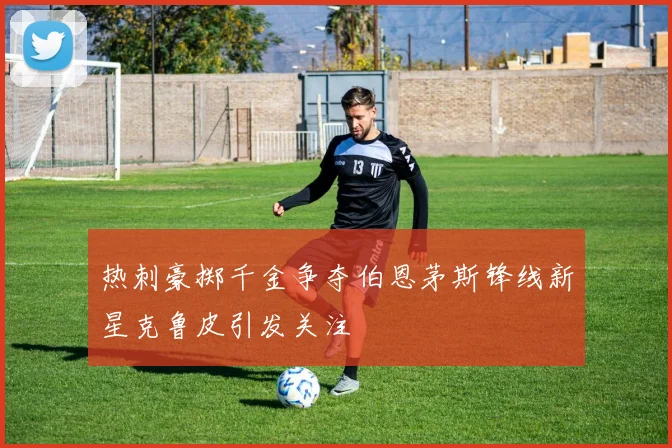 热刺豪掷千金争夺伯恩茅斯锋线新星克鲁皮引发关注