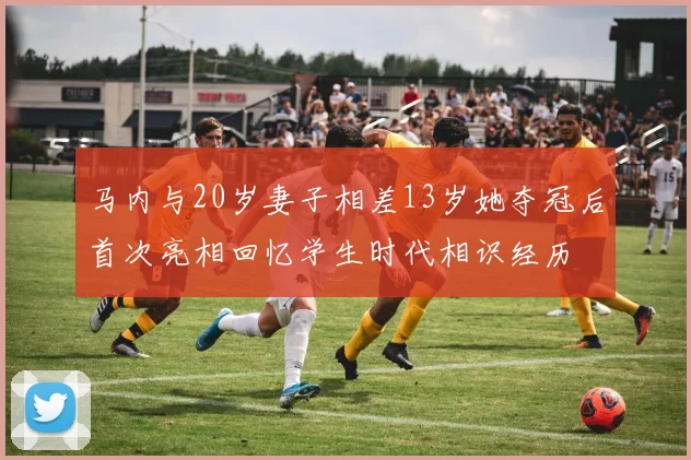 马内与20岁妻子相差13岁她夺冠后首次亮相回忆学生时代相识经历
