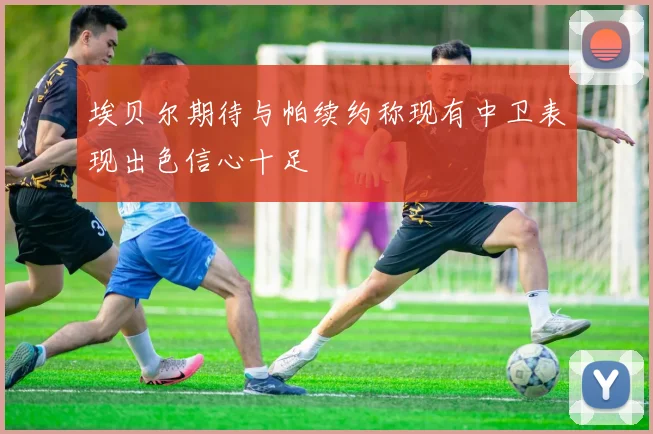 埃贝尔期待与帕续约称现有中卫表现出色信心十足