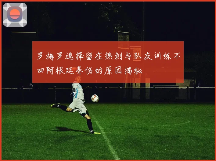 罗梅罗选择留在热刺与队友训练不回阿根廷养伤的原因揭秘