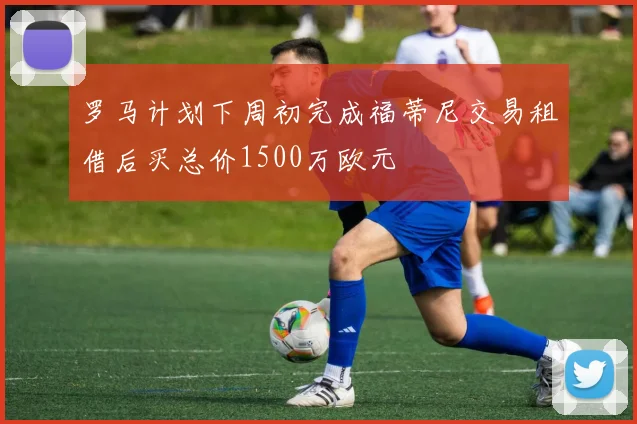 罗马计划下周初完成福蒂尼交易租借后买总价1500万欧元