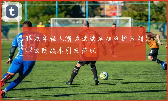 释放年轻人潜力波波老祖分析马刺G2攻防战术引发热议