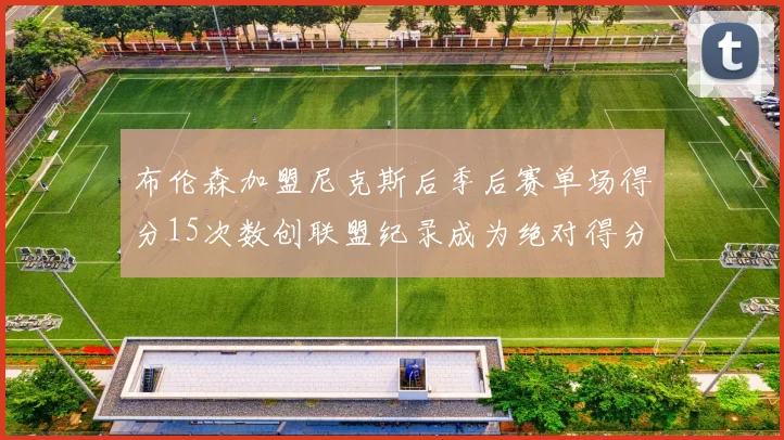 布伦森加盟尼克斯后季后赛单场得分15次数创联盟纪录成为绝对得分王
